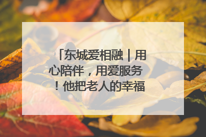 东城爱相融｜用心陪伴，用爱服务！他把老人的幸福感当“大事儿”